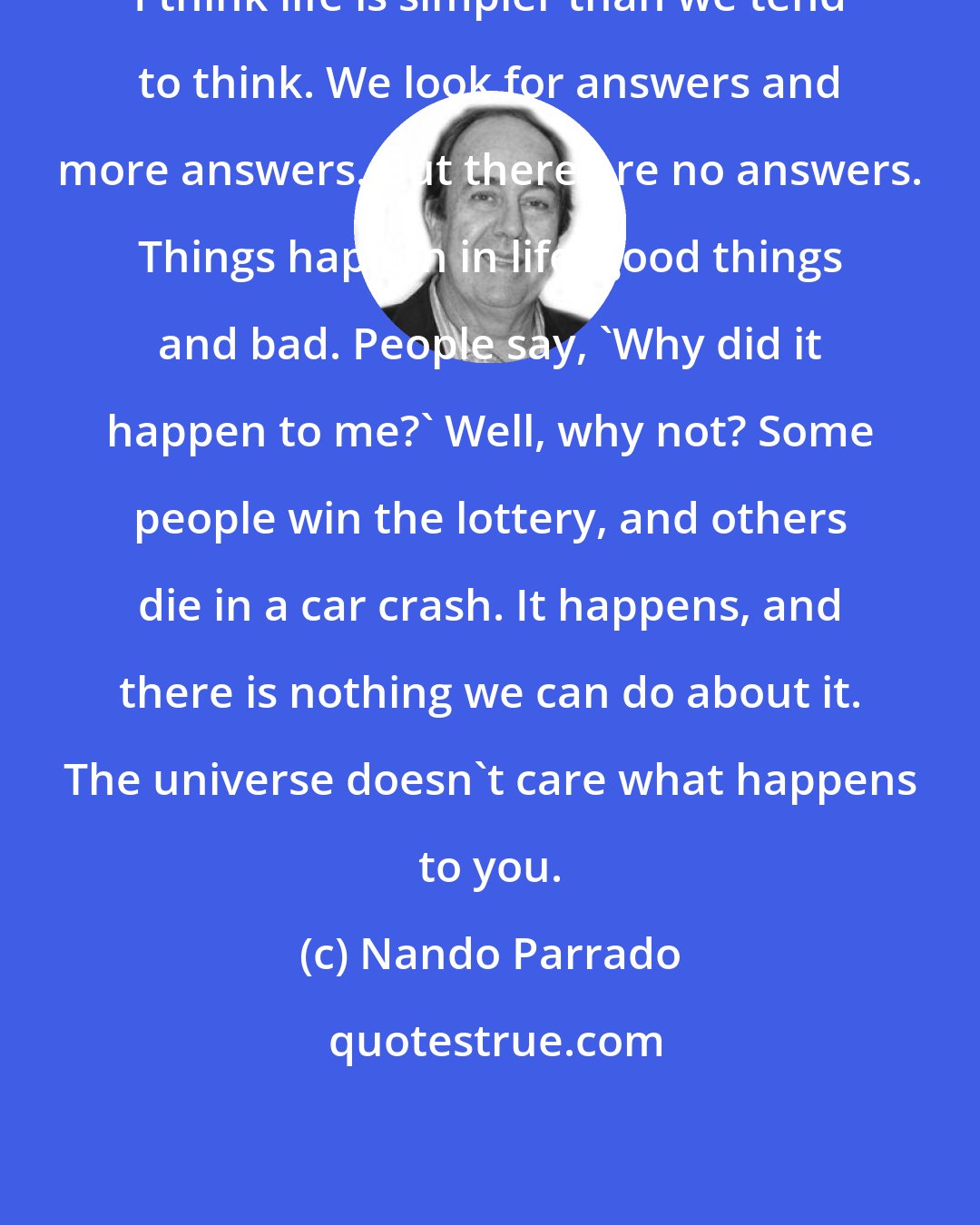 Nando Parrado: I think life is simpler than we tend to think. We look for answers and more answers. But there are no answers. Things happen in life, good things and bad. People say, 'Why did it happen to me?' Well, why not? Some people win the lottery, and others die in a car crash. It happens, and there is nothing we can do about it. The universe doesn't care what happens to you.