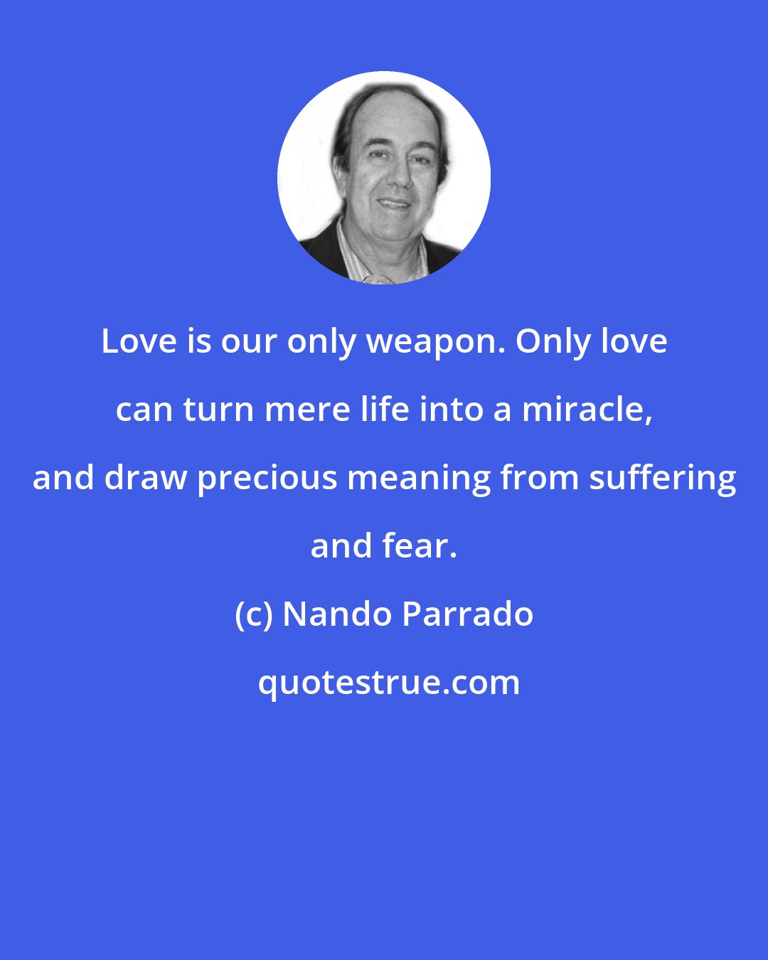 Nando Parrado: Love is our only weapon. Only love can turn mere life into a miracle, and draw precious meaning from suffering and fear.