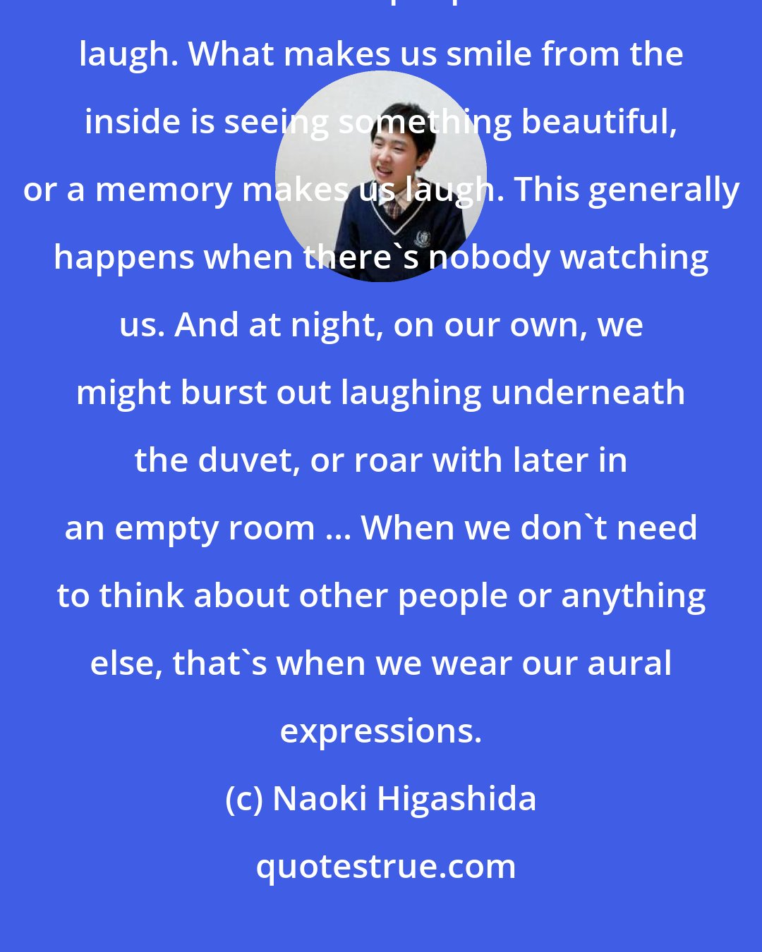 Naoki Higashida: Criticizing people, winding them up, making idiots of them or fooling them doesn't make people with autism laugh. What makes us smile from the inside is seeing something beautiful, or a memory makes us laugh. This generally happens when there's nobody watching us. And at night, on our own, we might burst out laughing underneath the duvet, or roar with later in an empty room ... When we don't need to think about other people or anything else, that's when we wear our aural expressions.