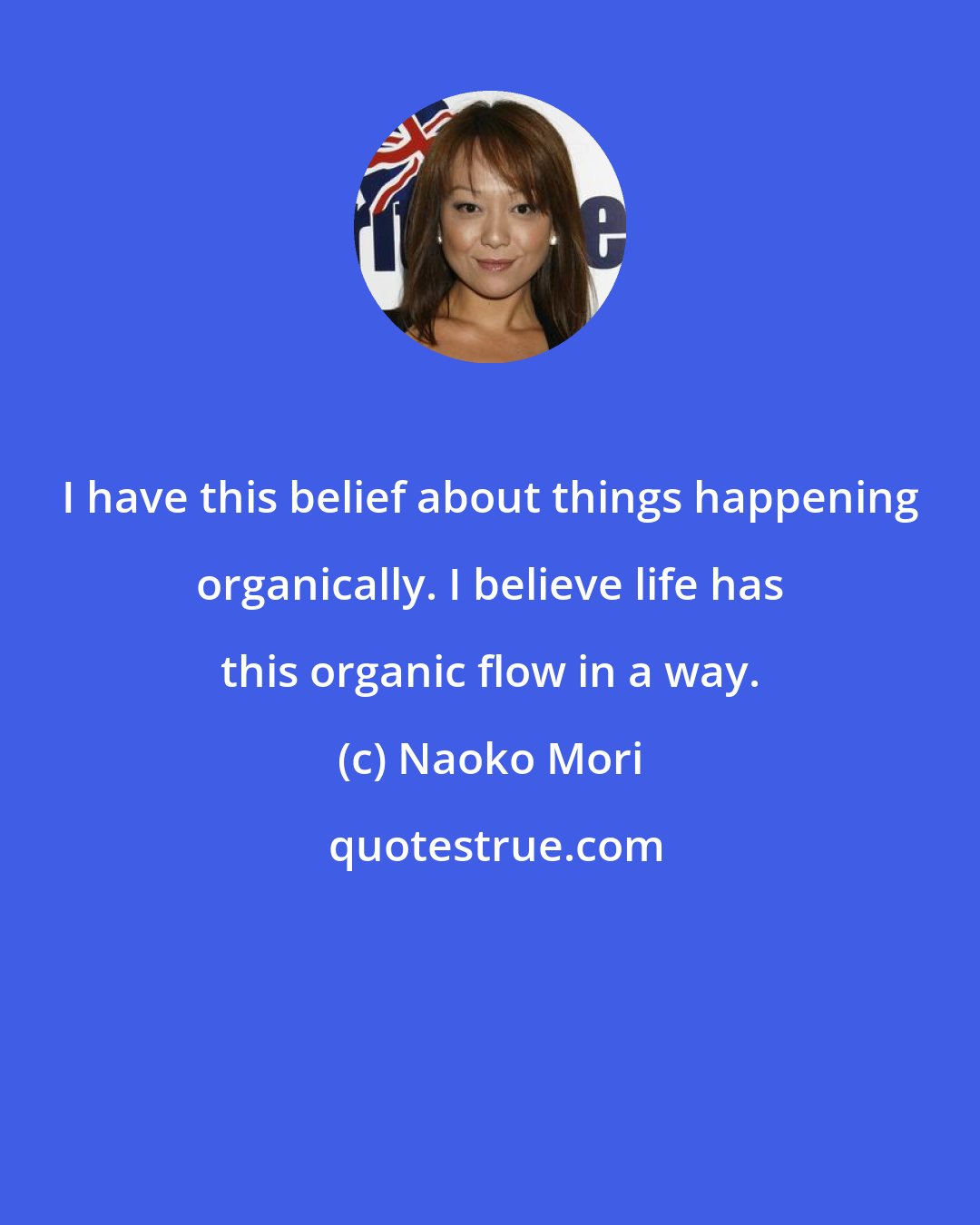 Naoko Mori: I have this belief about things happening organically. I believe life has this organic flow in a way.