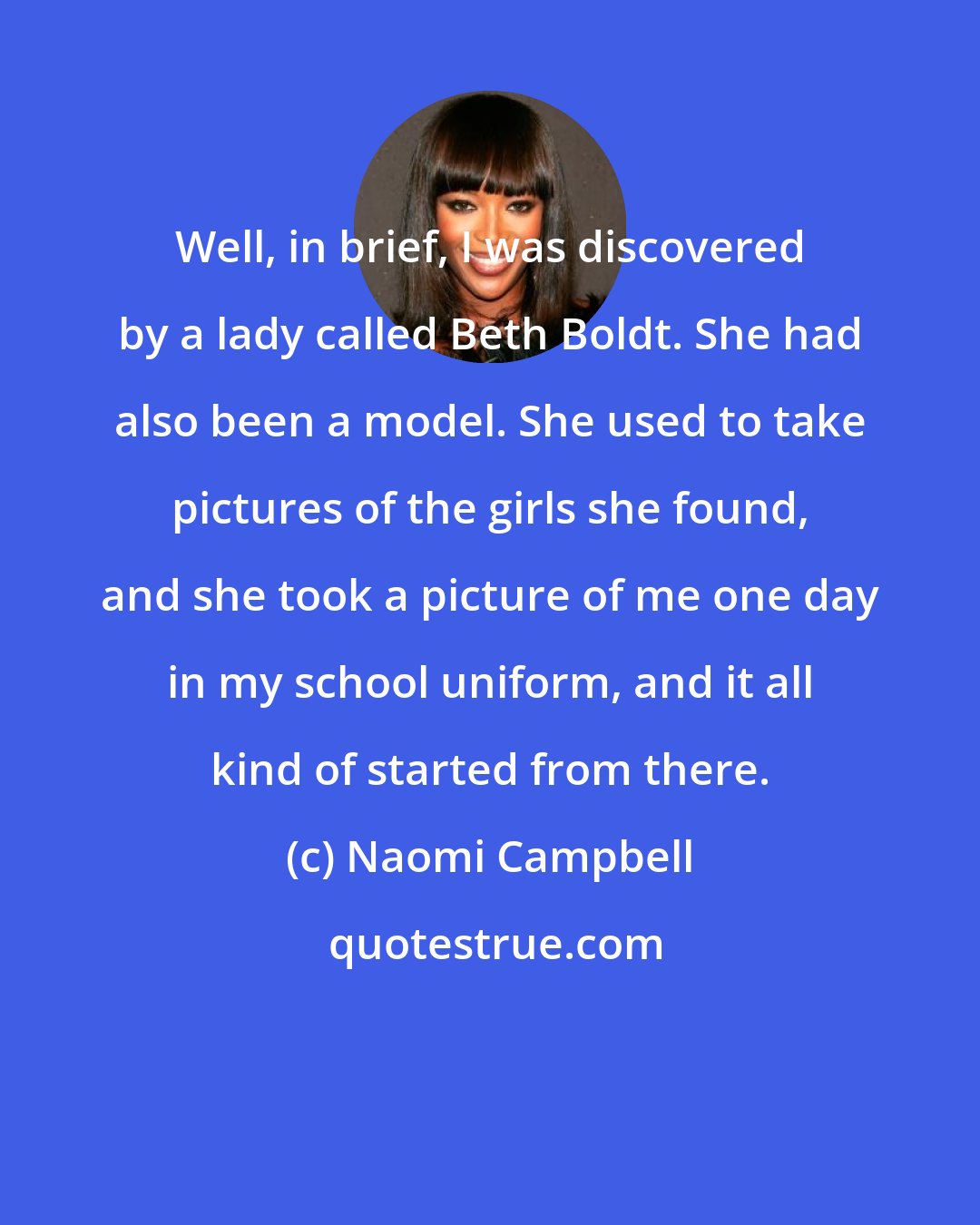 Naomi Campbell: Well, in brief, I was discovered by a lady called Beth Boldt. She had also been a model. She used to take pictures of the girls she found, and she took a picture of me one day in my school uniform, and it all kind of started from there.