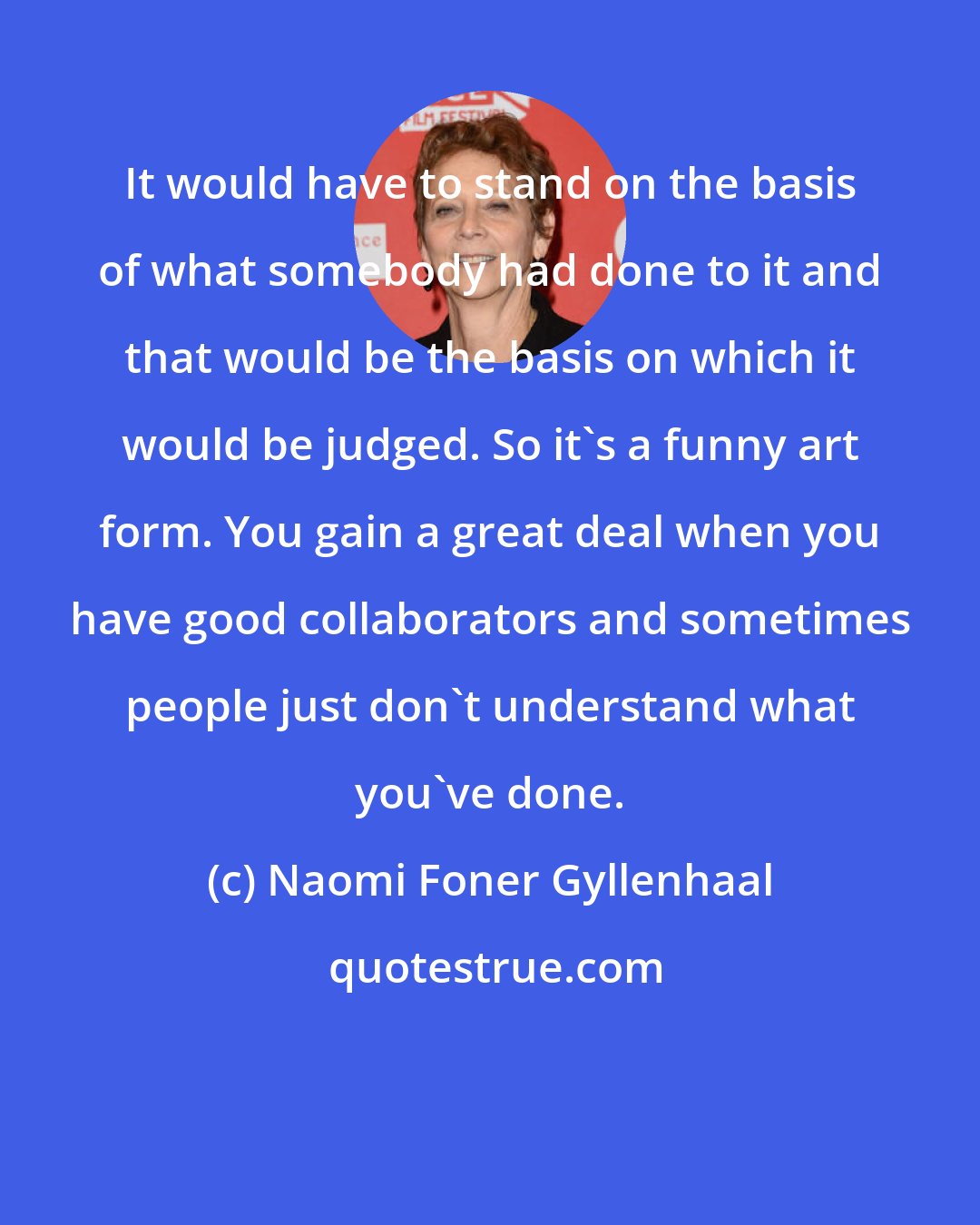 Naomi Foner Gyllenhaal: It would have to stand on the basis of what somebody had done to it and that would be the basis on which it would be judged. So it's a funny art form. You gain a great deal when you have good collaborators and sometimes people just don't understand what you've done.