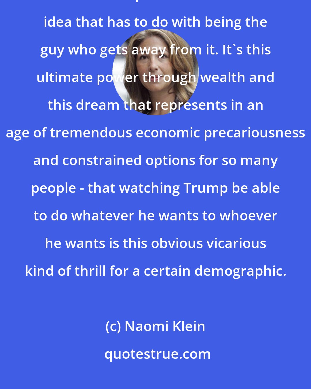 Naomi Klein: The reason why nothing sticks to Trump - or very little sticks to Trump - is that Trump created his brand idea that has to do with being the guy who gets away from it. It's this ultimate power through wealth and this dream that represents in an age of tremendous economic precariousness and constrained options for so many people - that watching Trump be able to do whatever he wants to whoever he wants is this obvious vicarious kind of thrill for a certain demographic.