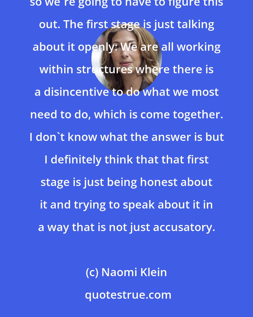 Naomi Klein: There are lots of incredible people who are working in very flawed structures that are designed to keep us apart, so we're going to have to figure this out. The first stage is just talking about it openly: We are all working within structures where there is a disincentive to do what we most need to do, which is come together. I don't know what the answer is but I definitely think that that first stage is just being honest about it and trying to speak about it in a way that is not just accusatory.