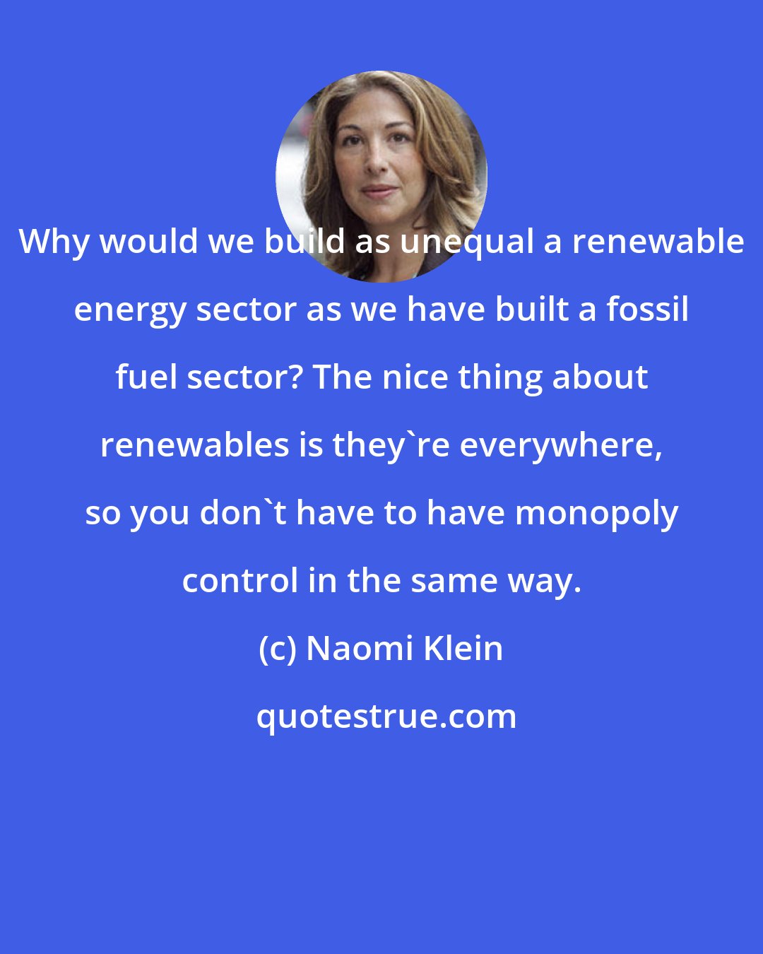 Naomi Klein: Why would we build as unequal a renewable energy sector as we have built a fossil fuel sector? The nice thing about renewables is they're everywhere, so you don't have to have monopoly control in the same way.