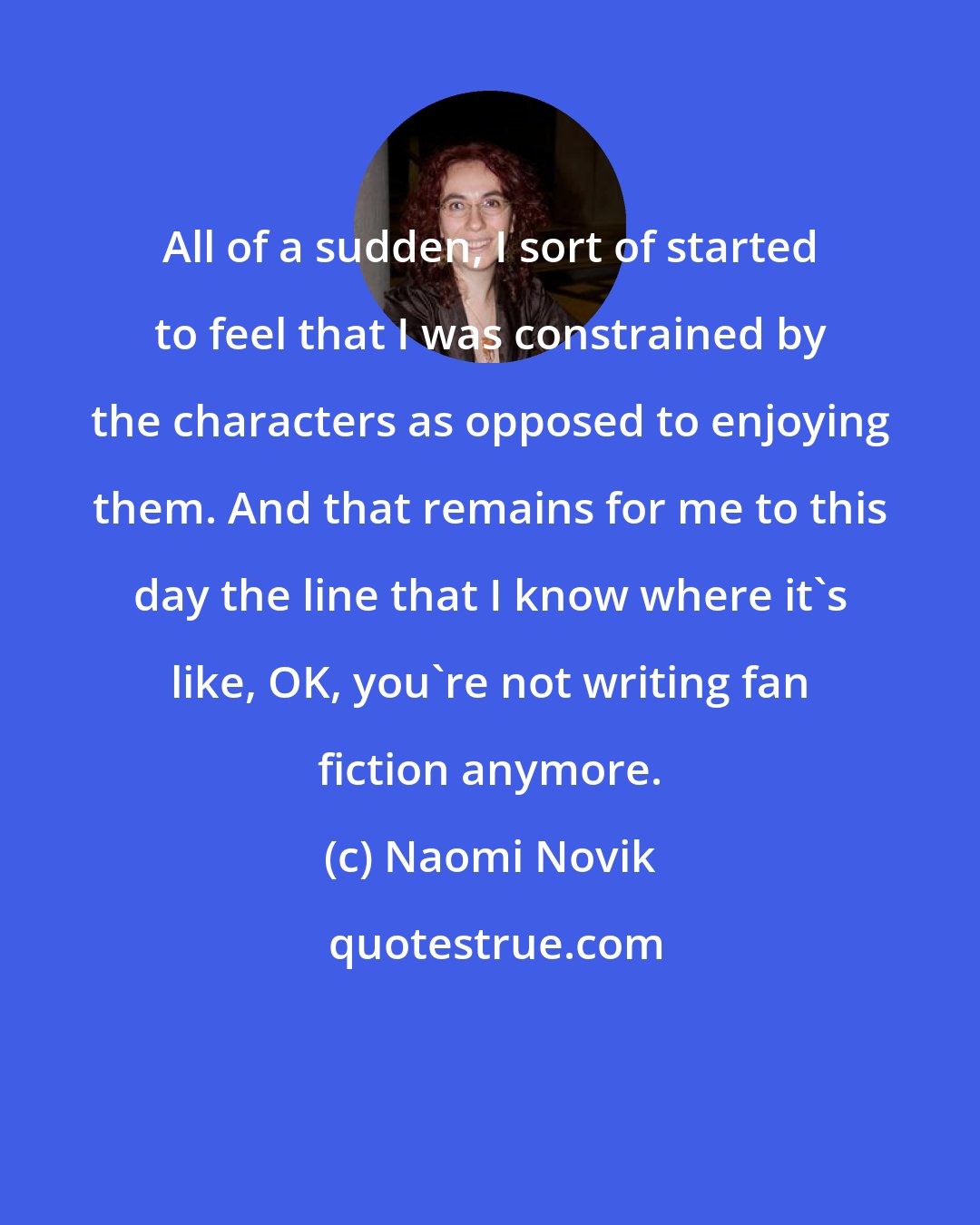 Naomi Novik: All of a sudden, I sort of started to feel that I was constrained by the characters as opposed to enjoying them. And that remains for me to this day the line that I know where it's like, OK, you're not writing fan fiction anymore.