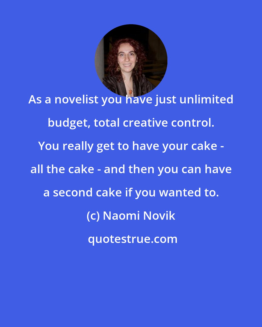 Naomi Novik: As a novelist you have just unlimited budget, total creative control. You really get to have your cake - all the cake - and then you can have a second cake if you wanted to.