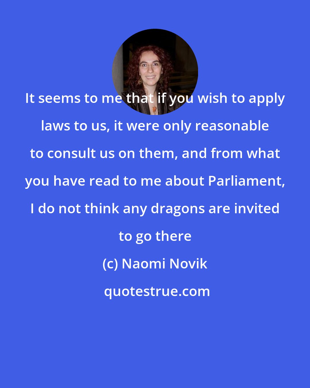 Naomi Novik: It seems to me that if you wish to apply laws to us, it were only reasonable to consult us on them, and from what you have read to me about Parliament, I do not think any dragons are invited to go there