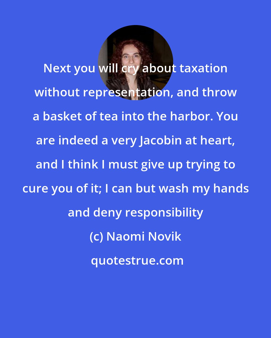 Naomi Novik: Next you will cry about taxation without representation, and throw a basket of tea into the harbor. You are indeed a very Jacobin at heart, and I think I must give up trying to cure you of it; I can but wash my hands and deny responsibility