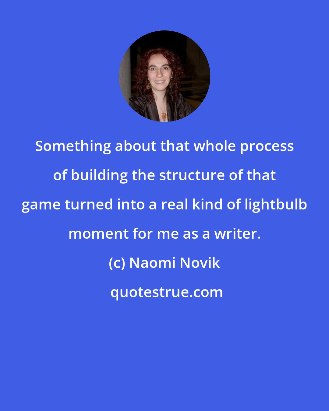 Naomi Novik: Something about that whole process of building the structure of that game turned into a real kind of lightbulb moment for me as a writer.