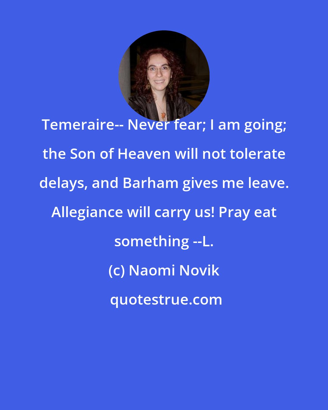 Naomi Novik: Temeraire-- Never fear; I am going; the Son of Heaven will not tolerate delays, and Barham gives me leave. Allegiance will carry us! Pray eat something --L.