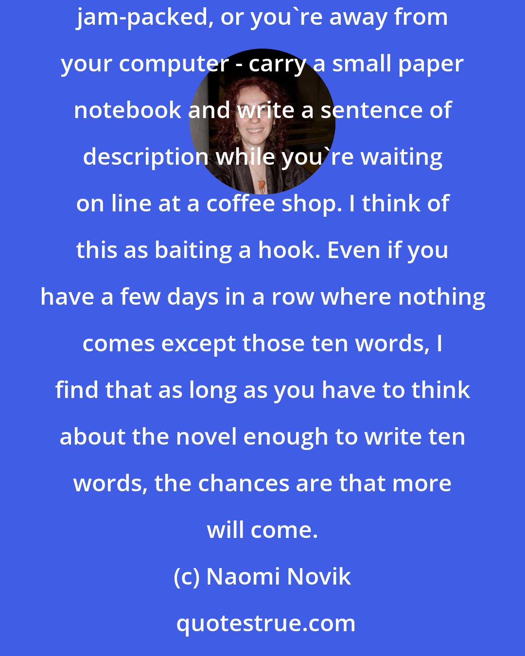 Naomi Novik: The single most important technique for making progress is to write ten words. Doesn't matter if you're badly stuck, or your day is completely jam-packed, or you're away from your computer - carry a small paper notebook and write a sentence of description while you're waiting on line at a coffee shop. I think of this as baiting a hook. Even if you have a few days in a row where nothing comes except those ten words, I find that as long as you have to think about the novel enough to write ten words, the chances are that more will come.