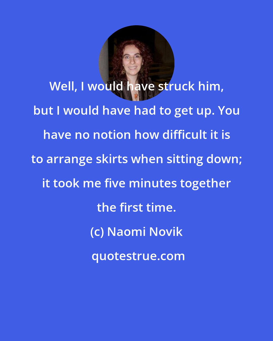 Naomi Novik: Well, I would have struck him, but I would have had to get up. You have no notion how difficult it is to arrange skirts when sitting down; it took me five minutes together the first time.