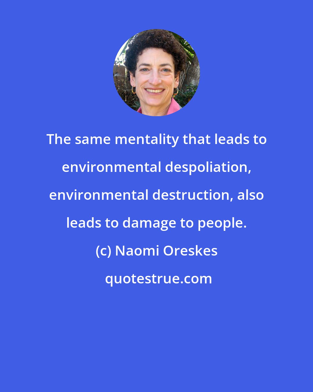 Naomi Oreskes: The same mentality that leads to environmental despoliation, environmental destruction, also leads to damage to people.