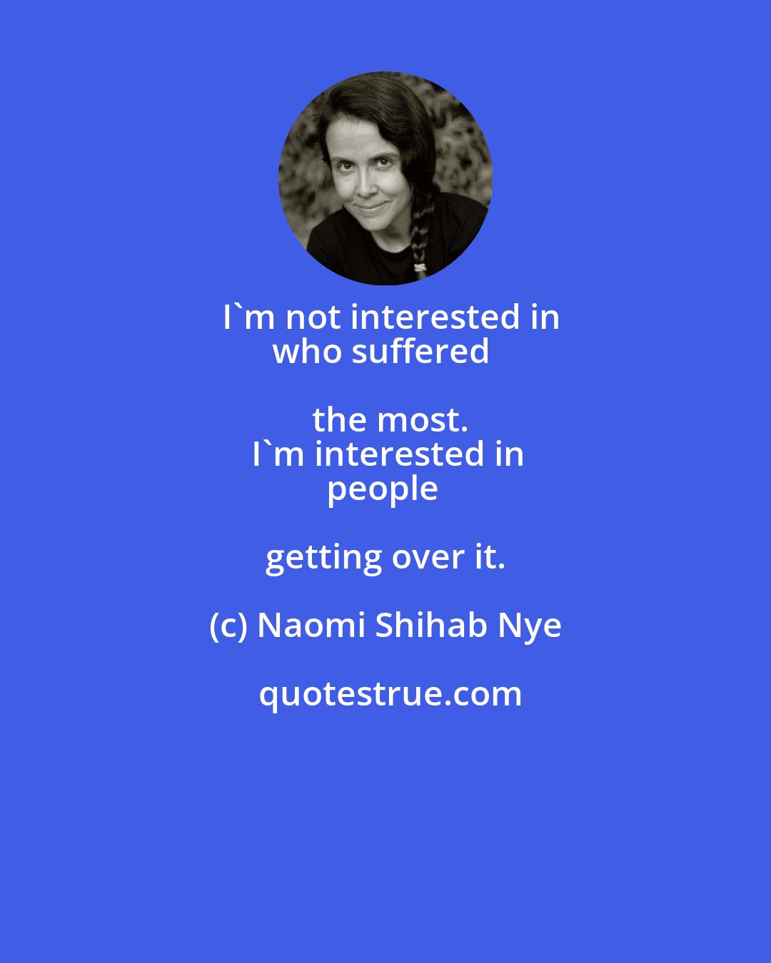 Naomi Shihab Nye: I'm not interested in
who suffered the most.
I'm interested in
people getting over it.