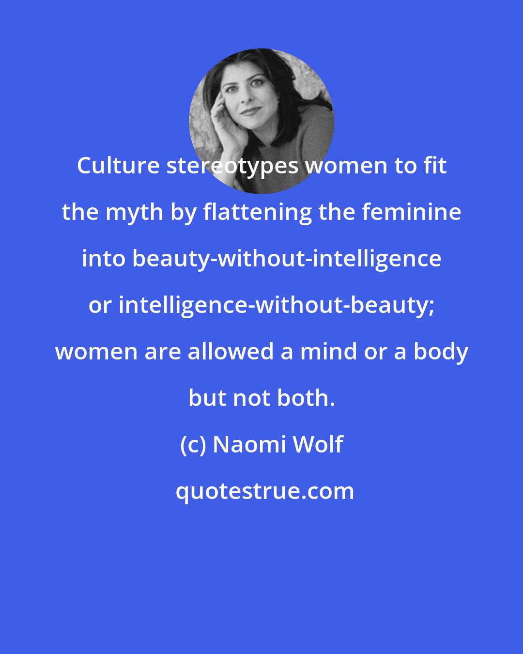 Naomi Wolf: Culture stereotypes women to fit the myth by flattening the feminine into beauty-without-intelligence or intelligence-without-beauty; women are allowed a mind or a body but not both.