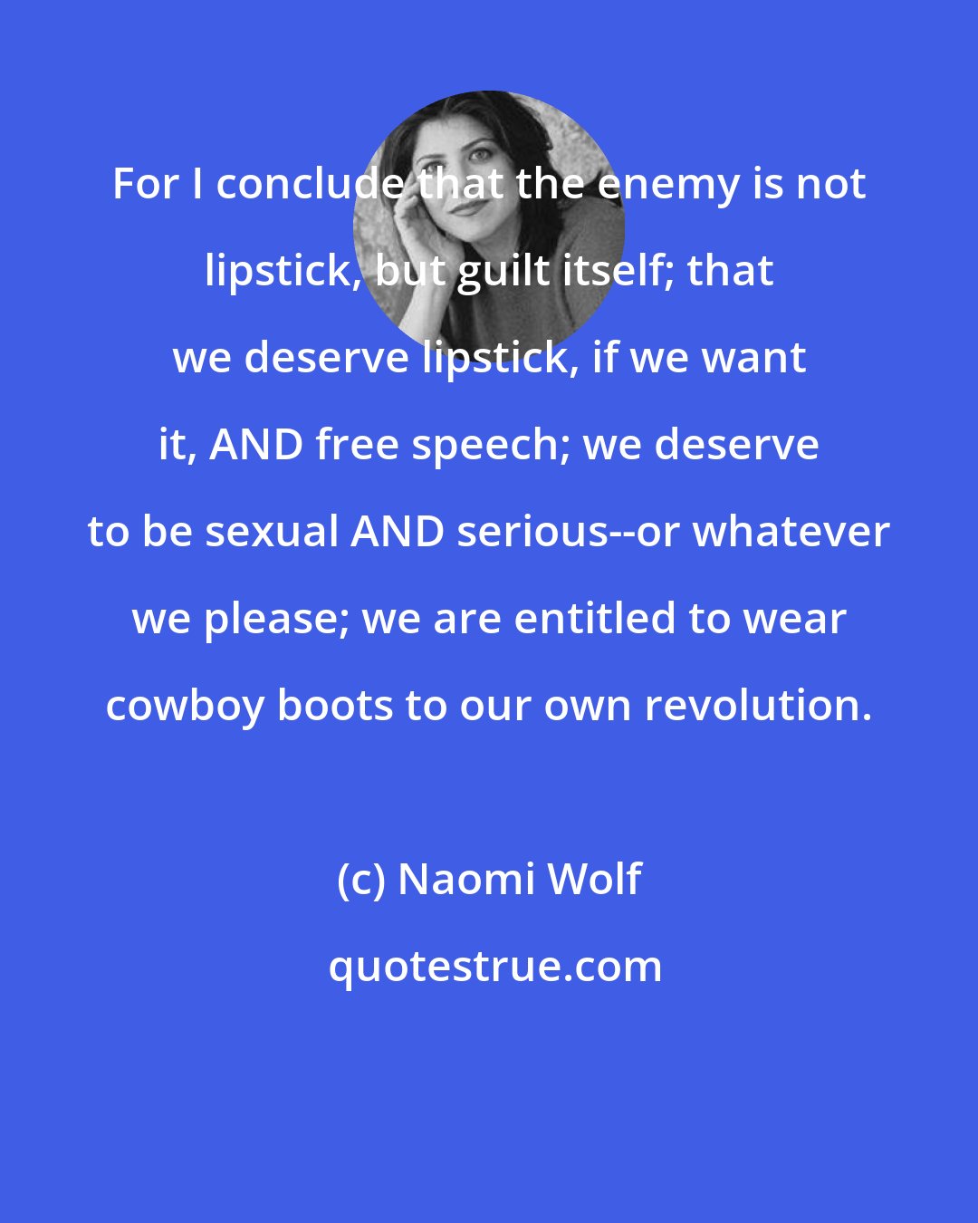 Naomi Wolf: For I conclude that the enemy is not lipstick, but guilt itself; that we deserve lipstick, if we want it, AND free speech; we deserve to be sexual AND serious--or whatever we please; we are entitled to wear cowboy boots to our own revolution.