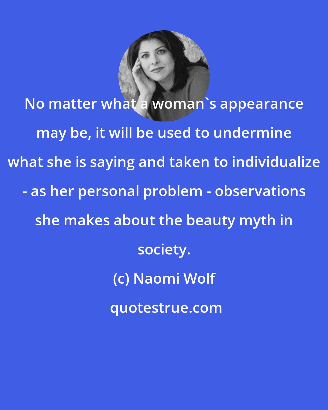 Naomi Wolf: No matter what a woman's appearance may be, it will be used to undermine what she is saying and taken to individualize - as her personal problem - observations she makes about the beauty myth in society.