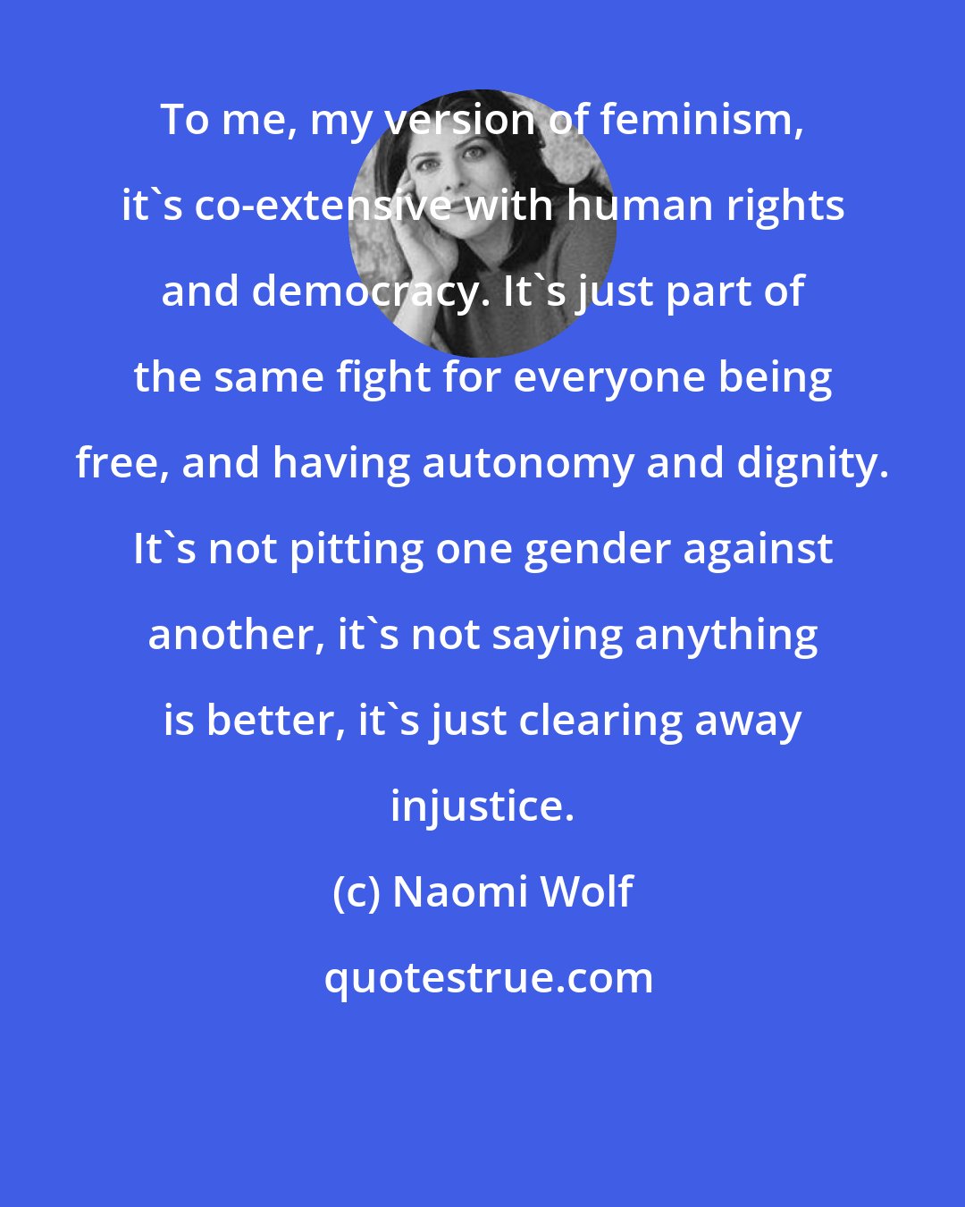 Naomi Wolf: To me, my version of feminism, it's co-extensive with human rights and democracy. It's just part of the same fight for everyone being free, and having autonomy and dignity. It's not pitting one gender against another, it's not saying anything is better, it's just clearing away injustice.