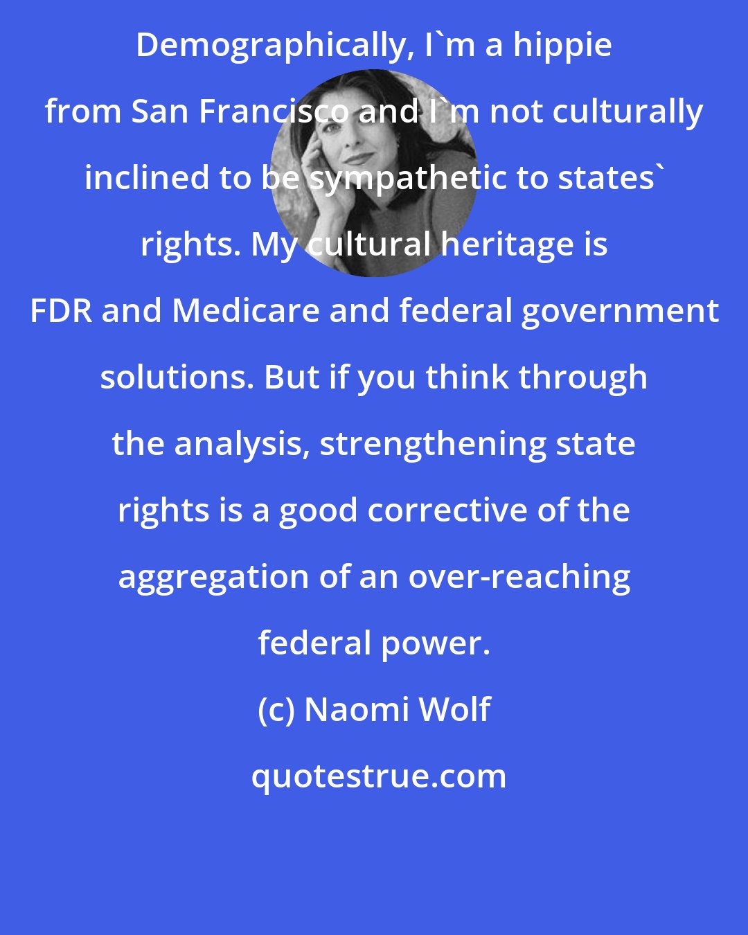 Naomi Wolf: Demographically, I'm a hippie from San Francisco and I'm not culturally inclined to be sympathetic to states' rights. My cultural heritage is FDR and Medicare and federal government solutions. But if you think through the analysis, strengthening state rights is a good corrective of the aggregation of an over-reaching federal power.