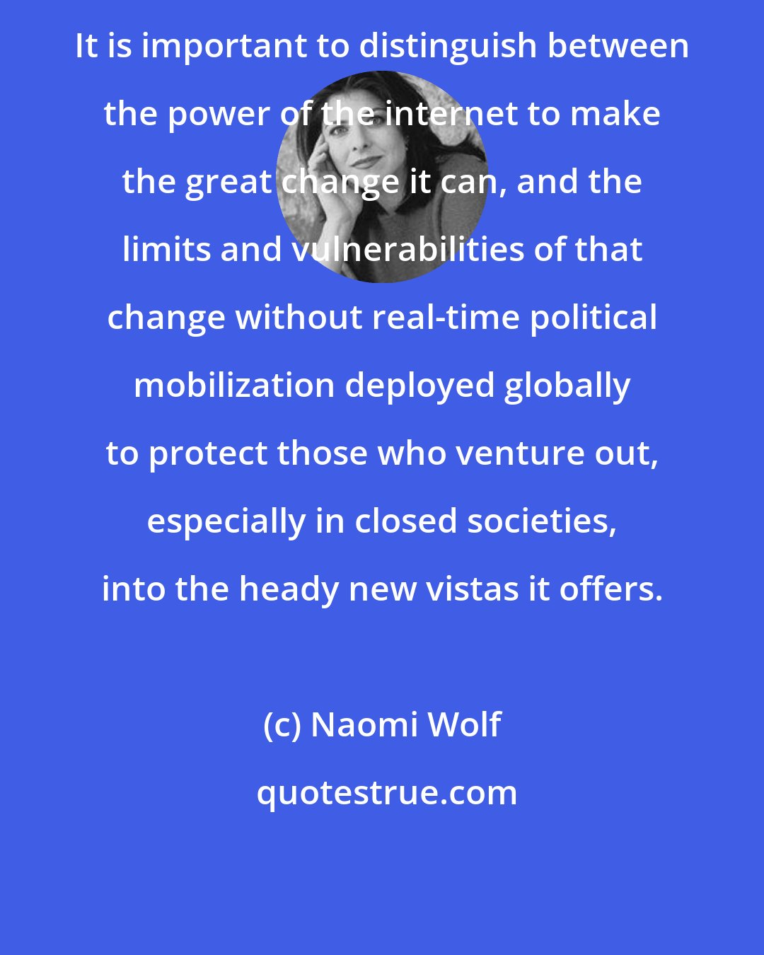 Naomi Wolf: It is important to distinguish between the power of the internet to make the great change it can, and the limits and vulnerabilities of that change without real-time political mobilization deployed globally to protect those who venture out, especially in closed societies, into the heady new vistas it offers.