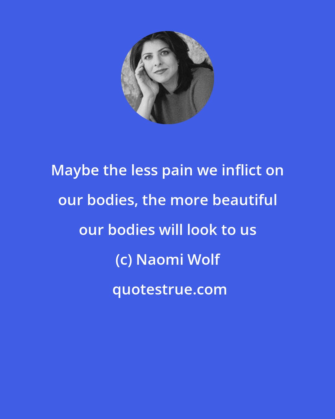 Naomi Wolf: Maybe the less pain we inflict on our bodies, the more beautiful our bodies will look to us