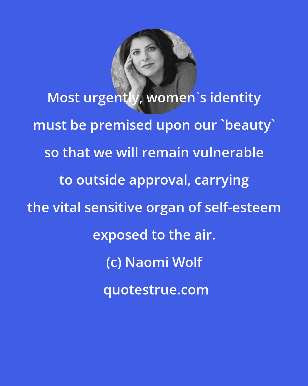 Naomi Wolf: Most urgently, women's identity must be premised upon our 'beauty' so that we will remain vulnerable to outside approval, carrying the vital sensitive organ of self-esteem exposed to the air.