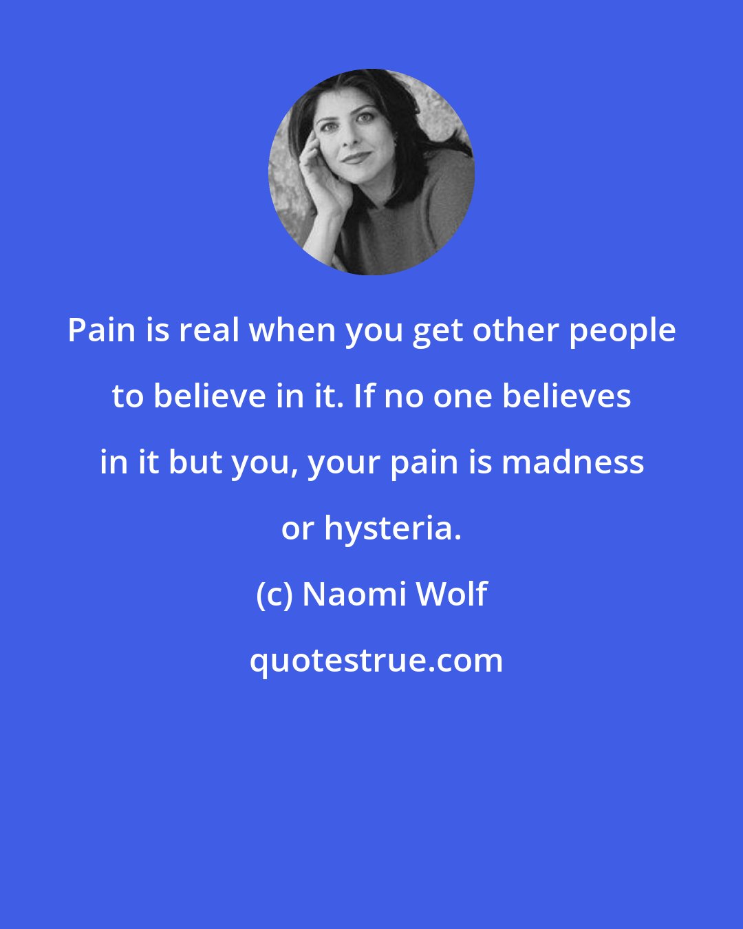 Naomi Wolf: Pain is real when you get other people to believe in it. If no one believes in it but you, your pain is madness or hysteria.