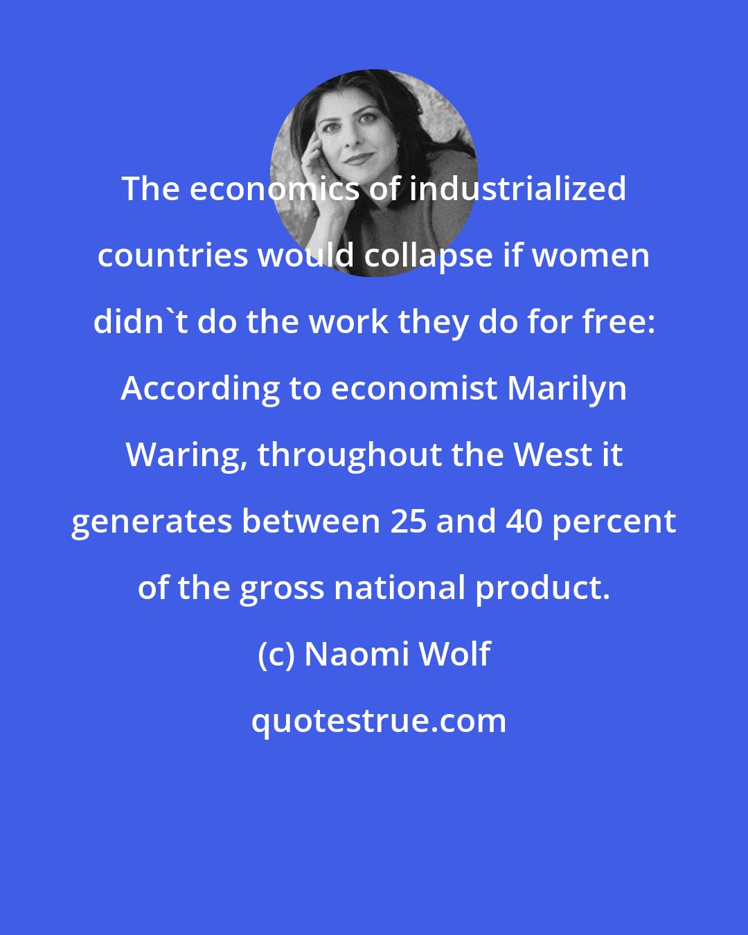 Naomi Wolf: The economics of industrialized countries would collapse if women didn't do the work they do for free: According to economist Marilyn Waring, throughout the West it generates between 25 and 40 percent of the gross national product.