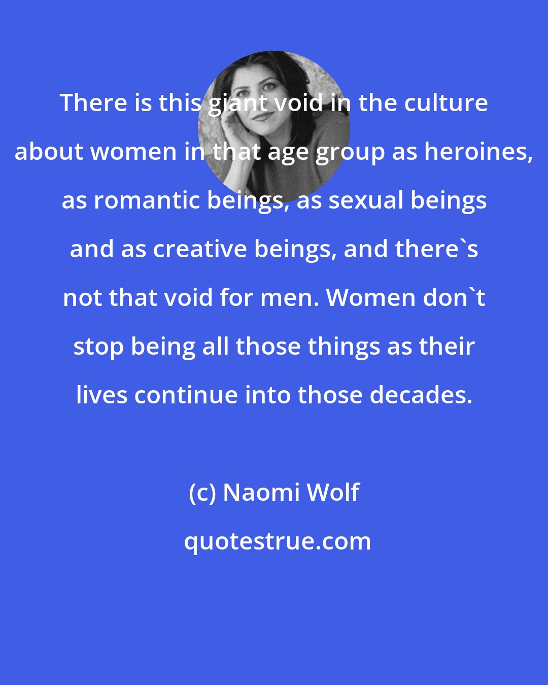 Naomi Wolf: There is this giant void in the culture about women in that age group as heroines, as romantic beings, as sexual beings and as creative beings, and there's not that void for men. Women don't stop being all those things as their lives continue into those decades.