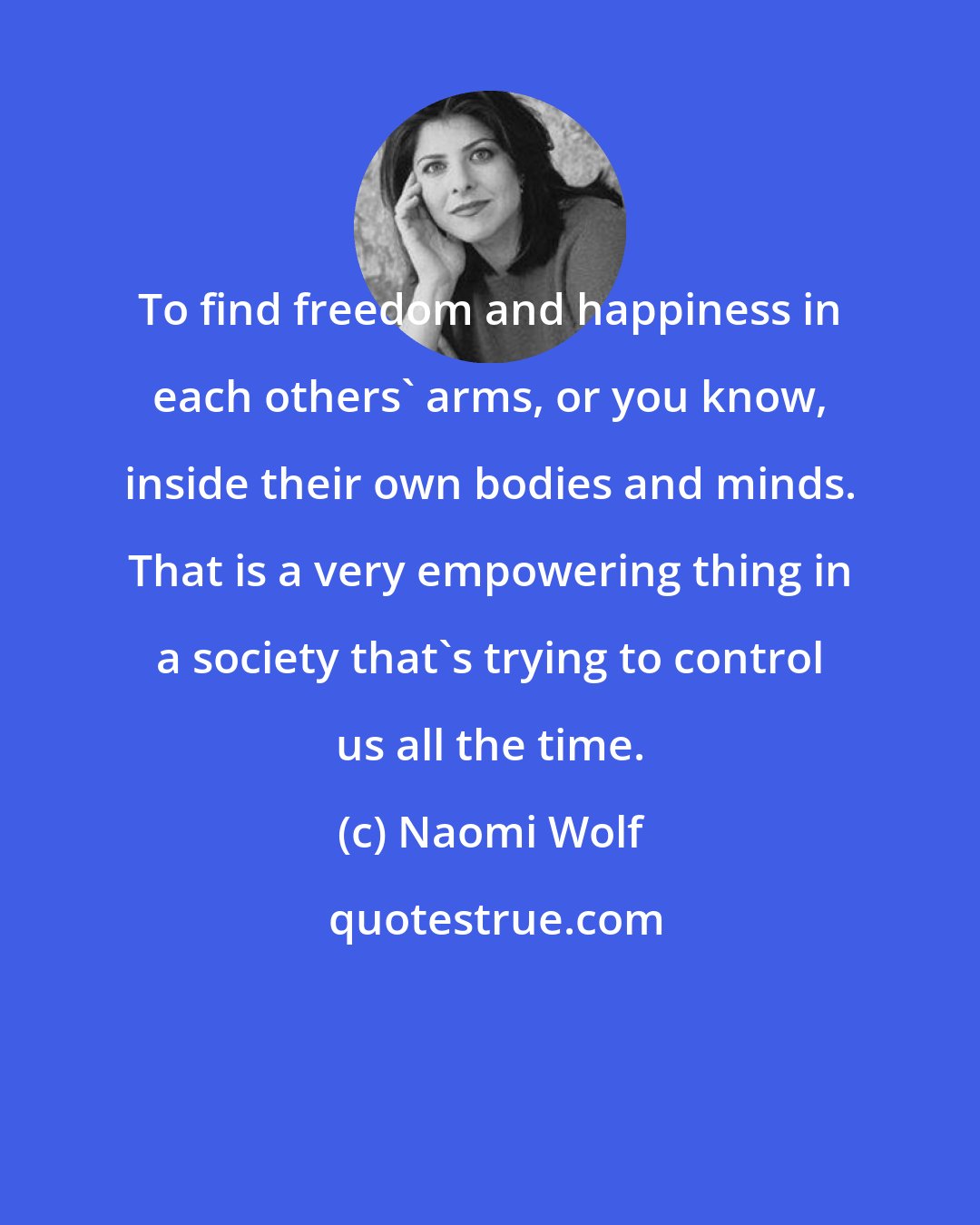 Naomi Wolf: To find freedom and happiness in each others' arms, or you know, inside their own bodies and minds. That is a very empowering thing in a society that's trying to control us all the time.