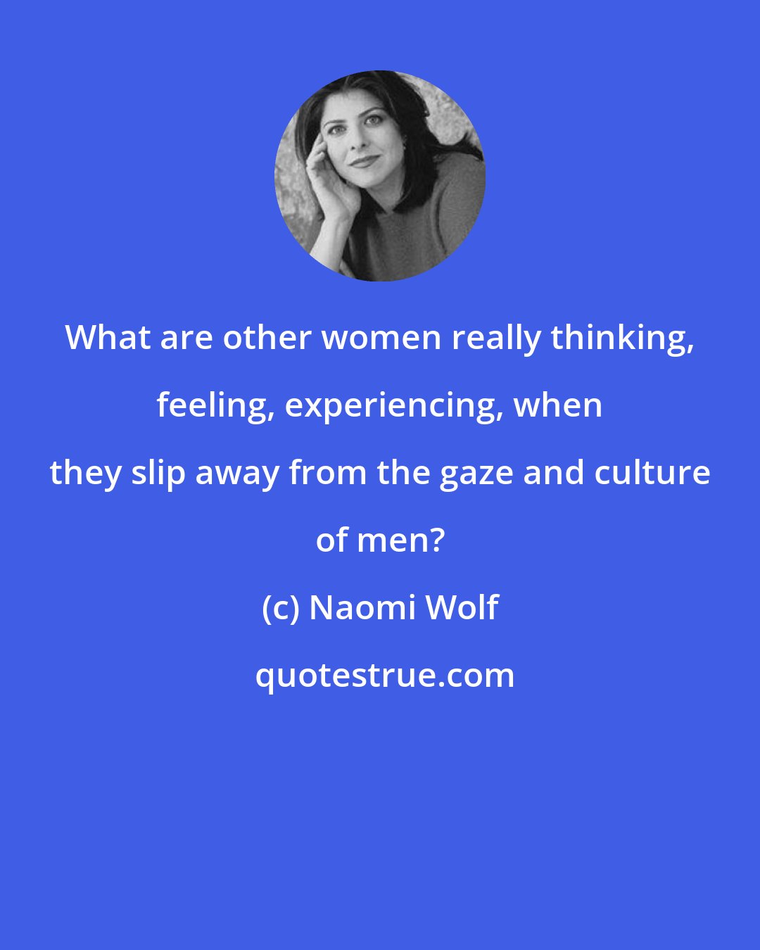 Naomi Wolf: What are other women really thinking, feeling, experiencing, when they slip away from the gaze and culture of men?