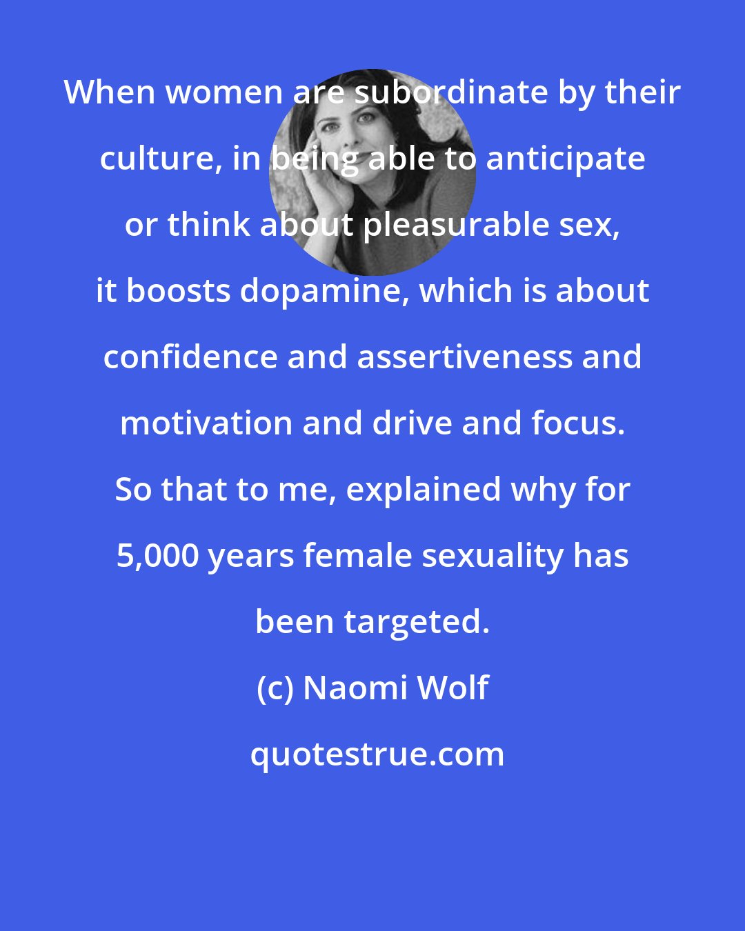 Naomi Wolf: When women are subordinate by their culture, in being able to anticipate or think about pleasurable sex, it boosts dopamine, which is about confidence and assertiveness and motivation and drive and focus. So that to me, explained why for 5,000 years female sexuality has been targeted.