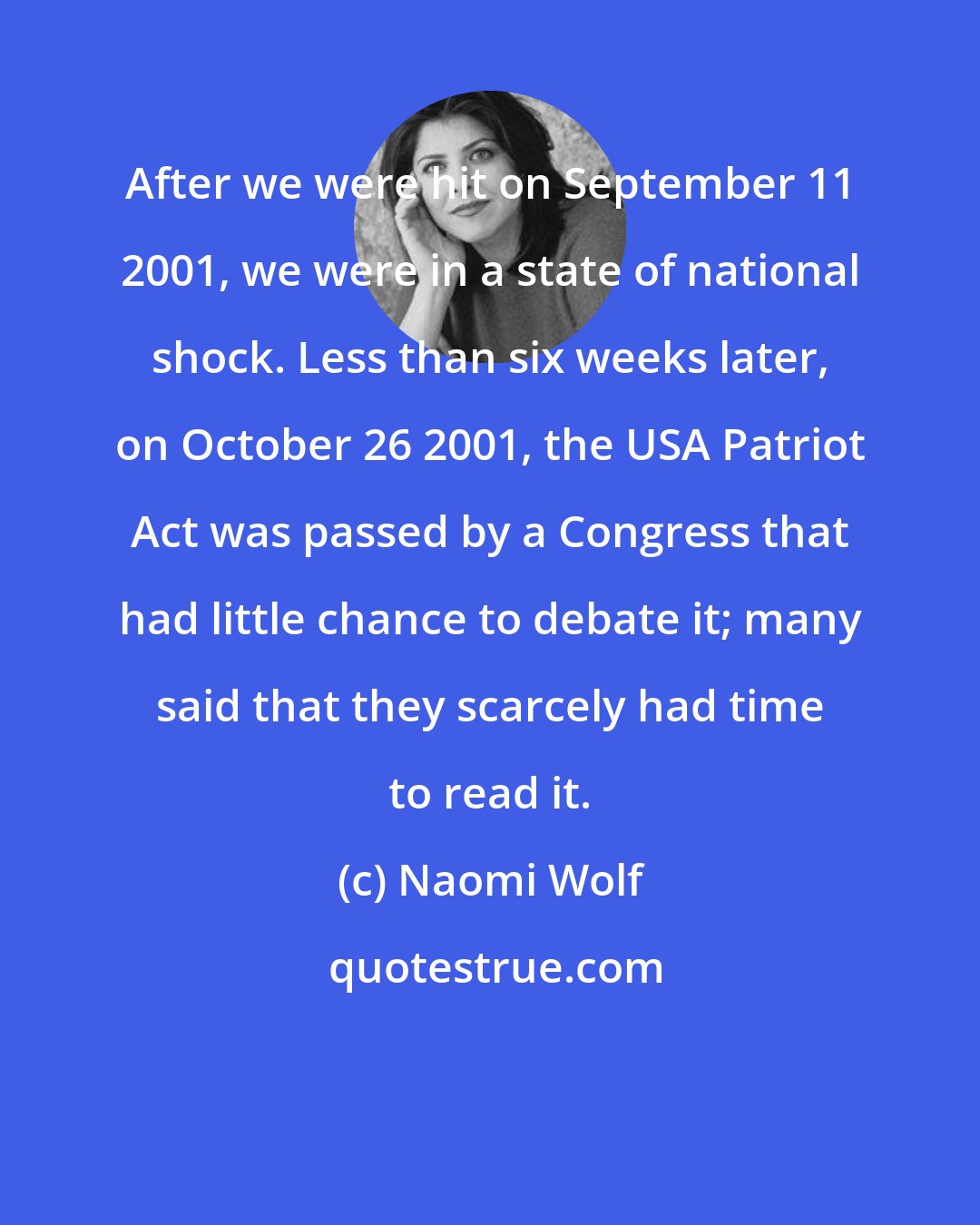 Naomi Wolf: After we were hit on September 11 2001, we were in a state of national shock. Less than six weeks later, on October 26 2001, the USA Patriot Act was passed by a Congress that had little chance to debate it; many said that they scarcely had time to read it.