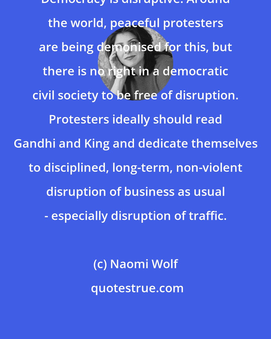 Naomi Wolf: Democracy is disruptive. Around the world, peaceful protesters are being demonised for this, but there is no right in a democratic civil society to be free of disruption. Protesters ideally should read Gandhi and King and dedicate themselves to disciplined, long-term, non-violent disruption of business as usual - especially disruption of traffic.