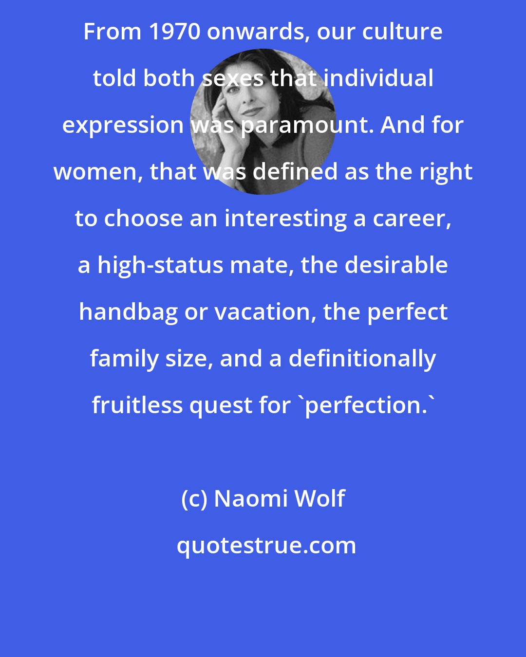 Naomi Wolf: From 1970 onwards, our culture told both sexes that individual expression was paramount. And for women, that was defined as the right to choose an interesting a career, a high-status mate, the desirable handbag or vacation, the perfect family size, and a definitionally fruitless quest for 'perfection.'