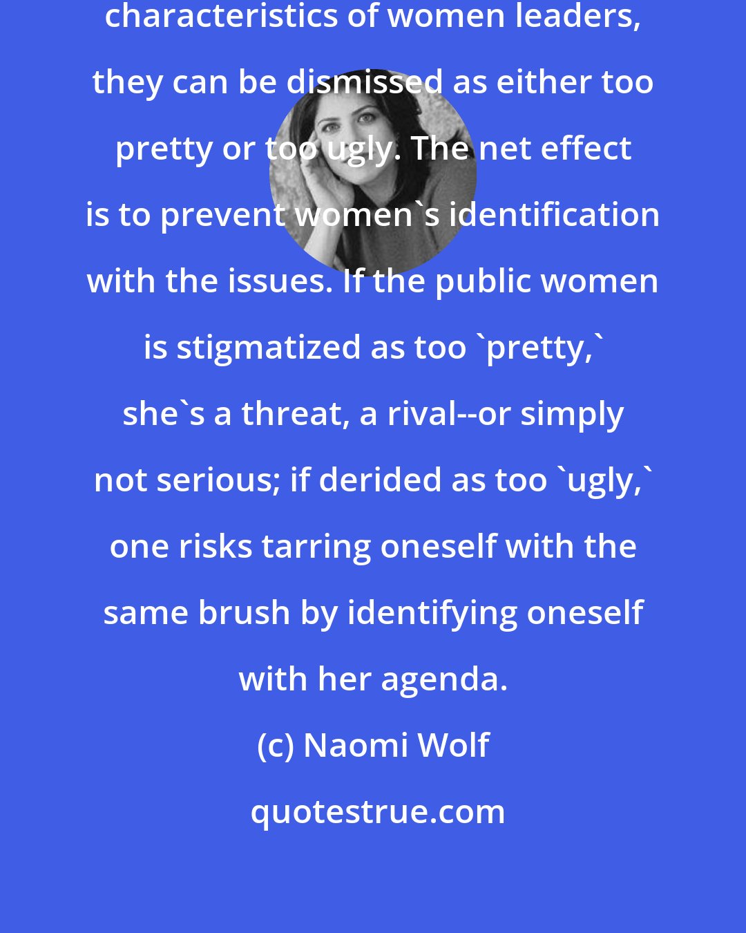 Naomi Wolf: In drawing attention to the physical characteristics of women leaders, they can be dismissed as either too pretty or too ugly. The net effect is to prevent women's identification with the issues. If the public women is stigmatized as too 'pretty,' she's a threat, a rival--or simply not serious; if derided as too 'ugly,' one risks tarring oneself with the same brush by identifying oneself with her agenda.