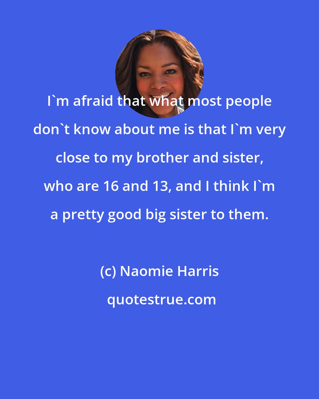 Naomie Harris: I'm afraid that what most people don't know about me is that I'm very close to my brother and sister, who are 16 and 13, and I think I'm a pretty good big sister to them.