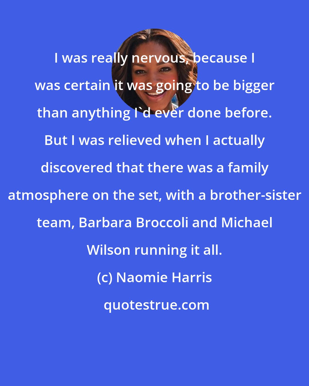Naomie Harris: I was really nervous, because I was certain it was going to be bigger than anything I'd ever done before. But I was relieved when I actually discovered that there was a family atmosphere on the set, with a brother-sister team, Barbara Broccoli and Michael Wilson running it all.
