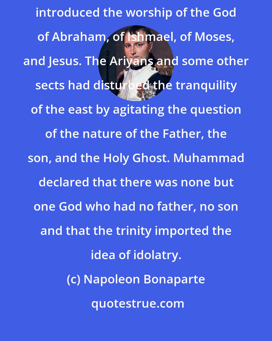 Napoleon Bonaparte: Arabia was idolatrous when, six centuries after Jesus, Muhammad introduced the worship of the God of Abraham, of Ishmael, of Moses, and Jesus. The Ariyans and some other sects had disturbed the tranquility of the east by agitating the question of the nature of the Father, the son, and the Holy Ghost. Muhammad declared that there was none but one God who had no father, no son and that the trinity imported the idea of idolatry.