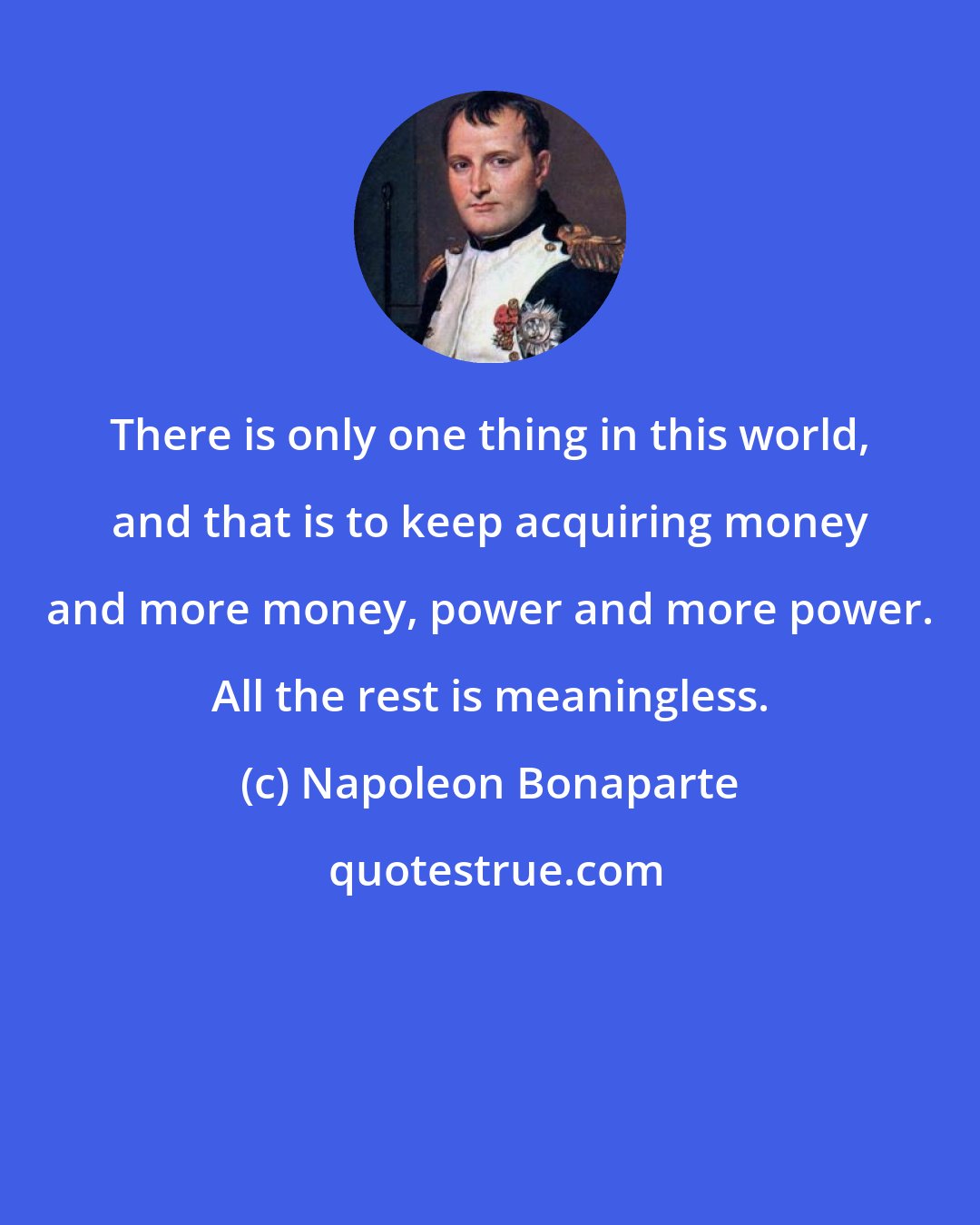 Napoleon Bonaparte: There is only one thing in this world, and that is to keep acquiring money and more money, power and more power. All the rest is meaningless.