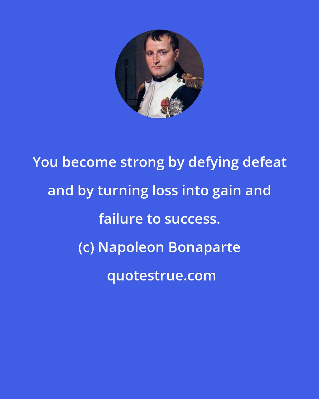 Napoleon Bonaparte: You become strong by defying defeat and by turning loss into gain and failure to success.