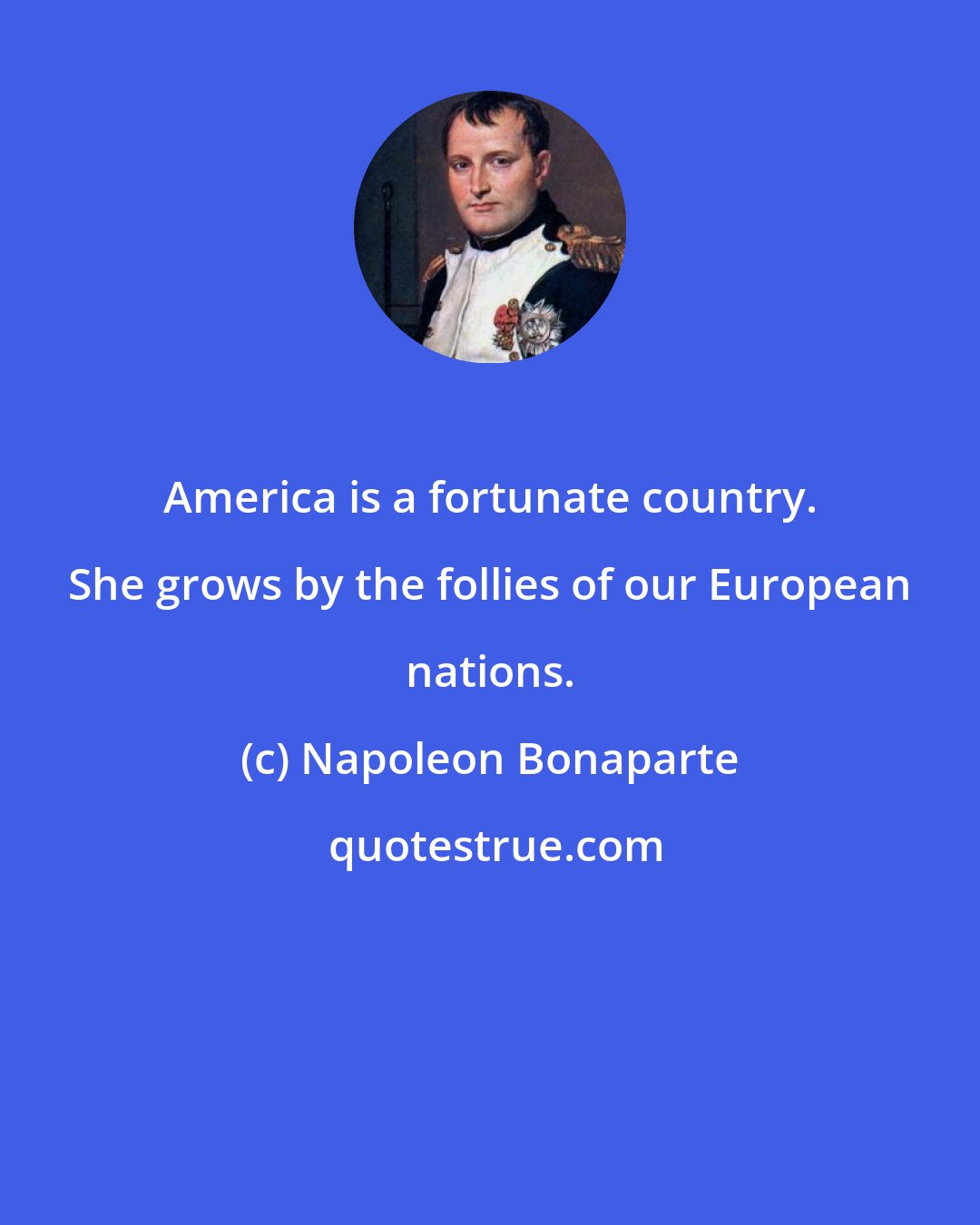 Napoleon Bonaparte: America is a fortunate country. She grows by the follies of our European nations.