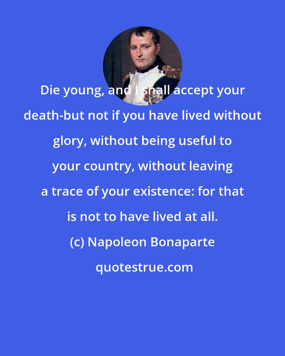 Napoleon Bonaparte: Die young, and I shall accept your death-but not if you have lived without glory, without being useful to your country, without leaving a trace of your existence: for that is not to have lived at all.