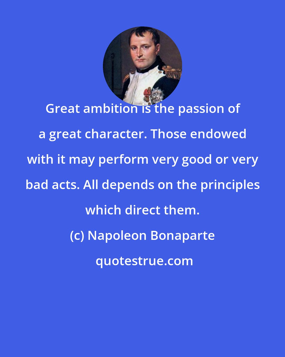 Napoleon Bonaparte: Great ambition is the passion of a great character. Those endowed with it may perform very good or very bad acts. All depends on the principles which direct them.