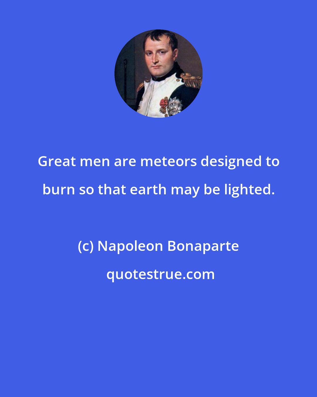 Napoleon Bonaparte: Great men are meteors designed to burn so that earth may be lighted.