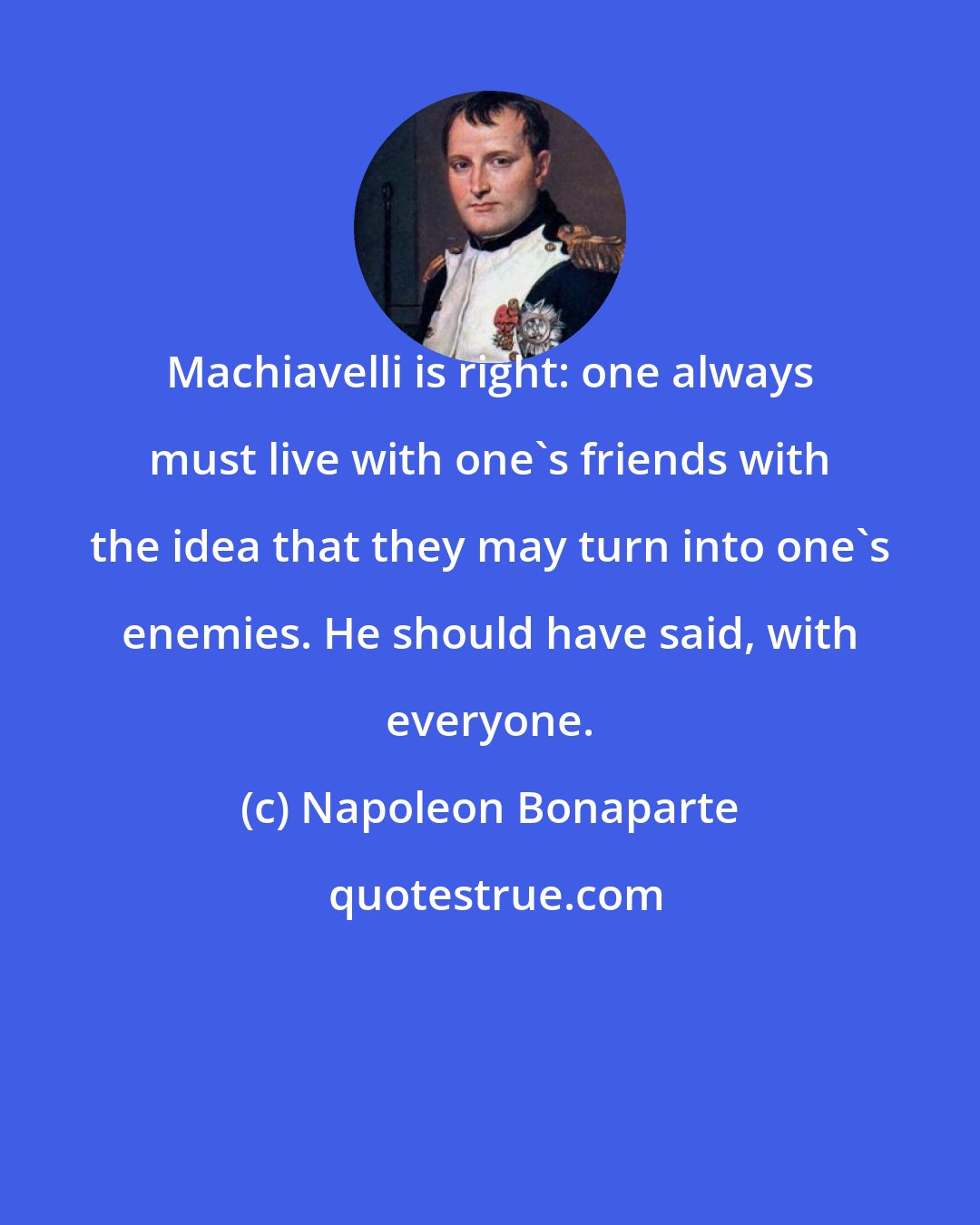 Napoleon Bonaparte: Machiavelli is right: one always must live with one's friends with the idea that they may turn into one's enemies. He should have said, with everyone.