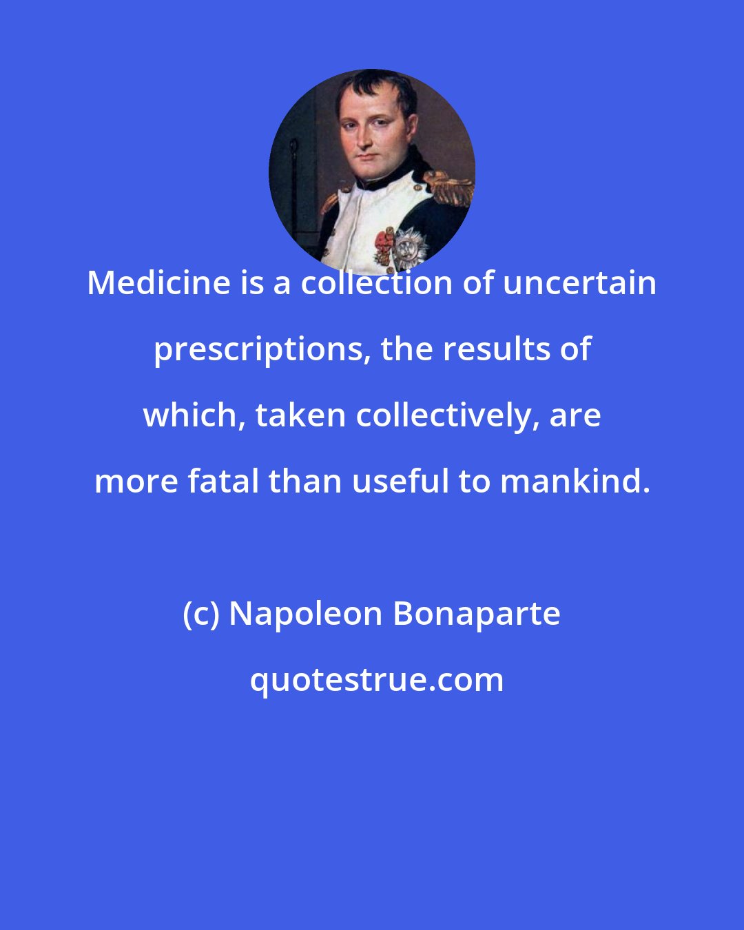 Napoleon Bonaparte: Medicine is a collection of uncertain prescriptions, the results of which, taken collectively, are more fatal than useful to mankind.