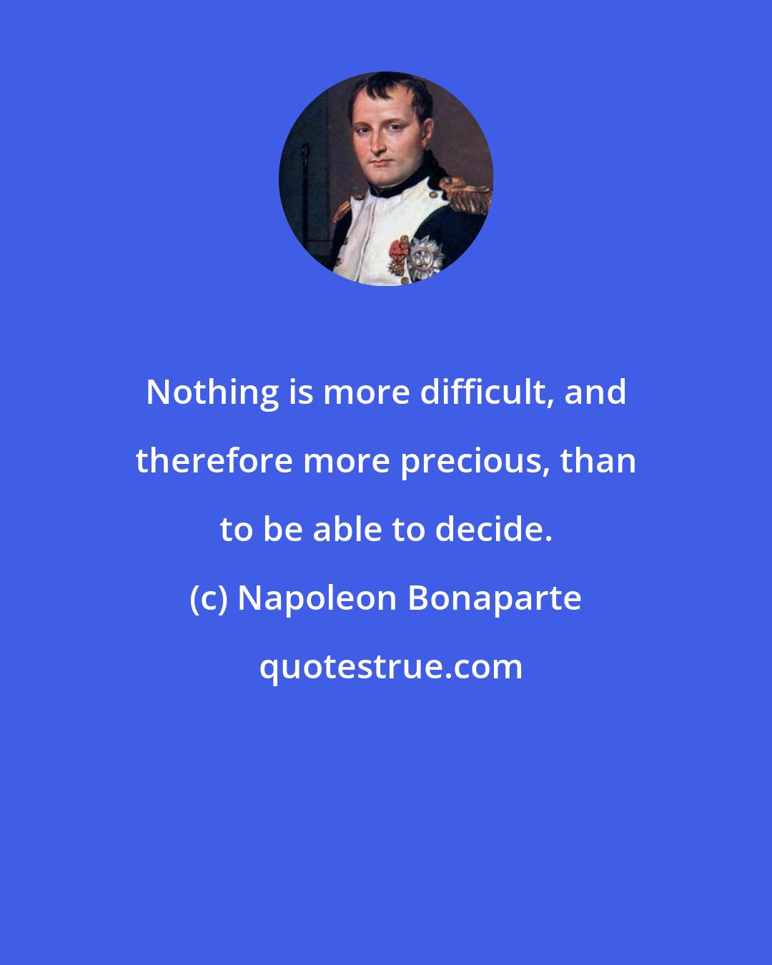 Napoleon Bonaparte: Nothing is more difficult, and therefore more precious, than to be able to decide.