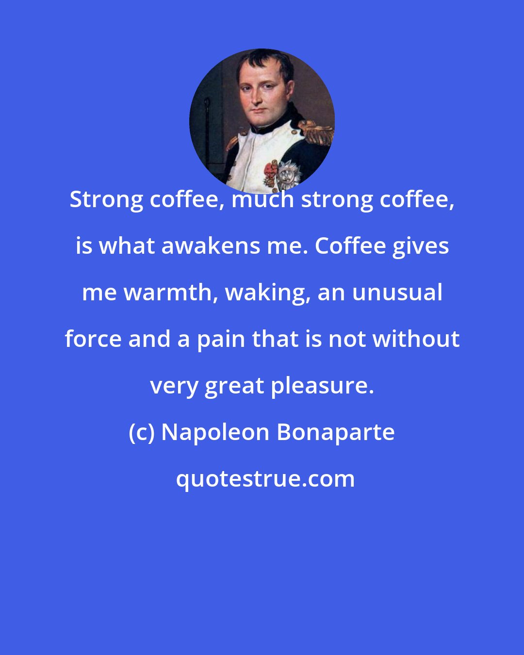 Napoleon Bonaparte: Strong coffee, much strong coffee, is what awakens me. Coffee gives me warmth, waking, an unusual force and a pain that is not without very great pleasure.